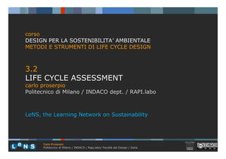corso
DESIGN PER LA SOSTENIBILITA’ AMBIENTALE
METODI E STRUMENTI DI LIFE CYCLE DESIGN



3.2
LIFE CYCLE ASSESSMENT
carlo proserpio
Politecnico di Milano / INDACO dept. / RAPI.labo



LeNS, the Learning Network on Sustainability




      Carlo Proserpio
      Politecnico di Milano / INDACO / Rapi,labo/ Facoltà del Design / Italia
 