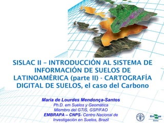SISLAC II – INTRODUCCIÓN AL SISTEMA DE
INFORMACIÓN DE SUELOS DE
LATINOAMÉRICA (parte II) - CARTOGRAFÍA
DIGITAL DE SUELOS, el caso del Carbono
Maria de Lourdes Mendonça-Santos
Ph.D. em Suelos y Geomática
Miembro del GTIS, GSP/FAO
EMBRAPA – CNPS- Centro Nacional de
Investigación en Suelos, Brazil
 
