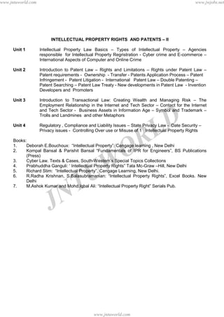 JNTUW
ORLD
INTELLECTUAL PROPERTY RIGHTS AND PATENTS – II
Unit 1 Intellectual Property Law Basics – Types of Intellectual Property – Agencies
responsible for Intellectual Property Regristration - Cyber crime and E-commerce –
International Aspects of Computer and Online Crime
Unit 2 Introduction to Patent Law – Rights and Limitations – Rights under Patent Law –
Patent requirements - Ownership - Transfer - Patents Application Process – Patent
Infringement - Patent Litigation - International Patent Law – Double Patenting –
Patent Searching – Patent Law Treaty - New developments in Patent Law - Invention
Developers and Promoters
Unit 3 Introduction to Transactional Law: Creating Wealth and Managing Risk – The
Employment Relationship in the Internet and Tech Sector – Contact for the Internet
and Tech Sector - Business Assets in Information Age – Symbol and Trademark –
Trolls and Landmines and other Metaphors
Unit 4 Regulatory , Compliance and Liability Issues – State Privacy Law - Date Security –
Privacy issues - Controlling Over use or Misuse of 1 Intellectual Property Rights
Books:
1. Deborah E.Bouchoux: “Intellectual Property”. Cengage learning , New Delhi
2. Kompal Bansal & Parishit Bansal “Fundamentals of IPR for Engineers”, BS Publications
(Press)
3. Cyber Law. Texts & Cases, South-Western’s Special Topics Collections
4. Prabhuddha Ganguli: ‘ Intellectual Property Rights” Tata Mc-Graw –Hill, New Delhi
5. Richard Stim: “Intellectual Property”, Cengage Learning, New Delhi.
6. R.Radha Krishnan, S.Balasubramanian: “Intellectual Property Rights”, Excel Books. New
Delhi
7. M.Ashok Kumar and Mohd.Iqbal Ali: “Intellectual Property Right” Serials Pub.
www.jntuworld.com
www.jntuworld.com
www.jwjobs.netwww.jntuworld.com
www.jntuworld.com
www.jwjobs.net
 