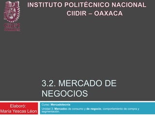 3.2. MERCADO DE
                    NEGOCIOS
                    Curso: Mercadotecnia
    Elaboró:
                    Unidad 3: Mercados de consumo y de negocio, comportamiento de compra y
María Yescas Léon   segmentación.
 