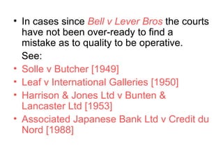 In cases since  Bell v Lever Bros  the courts have not been over-ready to find a mistake as to quality to be operative.  See: Solle v Butcher [1949]  Leaf v International Galleries [1950]  Harrison & Jones Ltd v Bunten & Lancaster Ltd [1953]  Associated Japanese Bank Ltd v Credit du Nord [1988] 