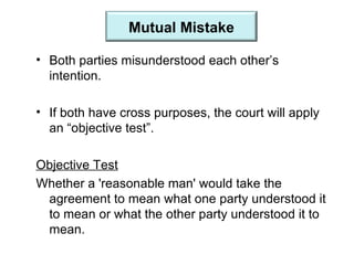 Both parties misunderstood each other’s intention. If both have cross purposes, the court will apply an “objective test”. Objective Test Whether a 'reasonable man' would take the agreement to mean what one party understood it to mean or what the other party understood it to mean. Mutual Mistake 