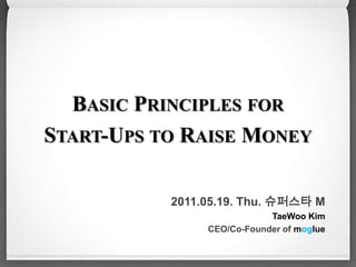 Basic Principles for  Start-Ups to Raise Money 2011.05.19. Thu. 슈퍼스타 M  TaeWoo Kim CEO/Co-Founder ofmoglue 