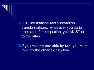 Just like addition and subtraction transformations,  what ever you do to one side of the equation, you MUST do to the other. If you multiply one side by two, you must multiply the other side by two. 