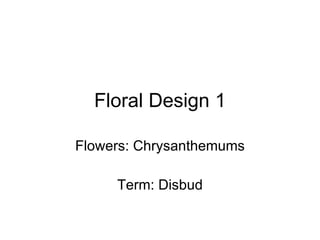 Floral Design 1 Flowers: Chrysanthemums Term: Disbud 