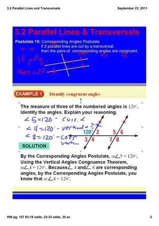 3.2 Parallel Lines and Transversals                                  September 23, 2011




     3.2 Parallel Lines & Transversals
     Postulate 15: Corresponding Angles Postulate
                            If 2 parallel lines are cut by a transversal, 
          <2 ≅ <6
                            then the pairs of  corresponding angles are congruent.

                                      2

                                          6




HW pg. 157 #3­19 odds, 23­33 odds, 35 ec                                                  2
 