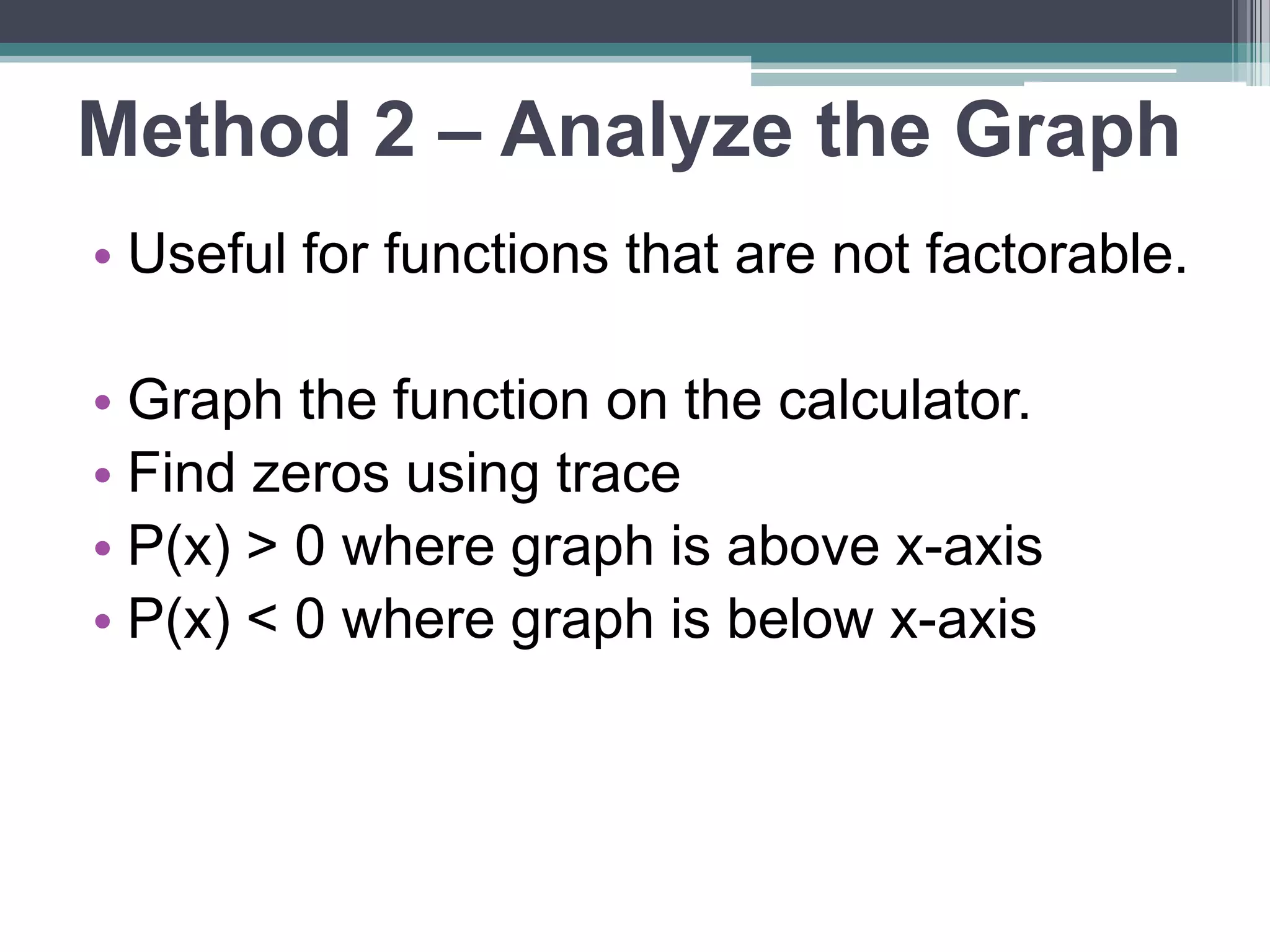 Method 2 – Analyze the Graph 
• Useful for functions that are not 
factorable. 
• Graph the function on the calculator. 
• Find zeros using trace 
• P(x) > 0 where graph is above x-axis 
• P(x) < 0 where graph is below x-axis 
 