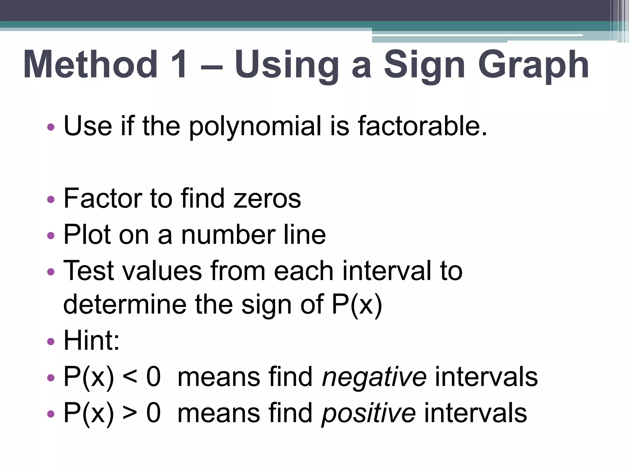 Method 1 – Using a Sign Graph 
• Use if the polynomial is factorable. 
• Factor to find zeros 
• Plot on a number line 
• Test values from each interval to 
determine the sign of P(x) 
• Hint: 
• P(x) < 0 means find negative intervals 
• P(x) > 0 means find positive intervals 
 
