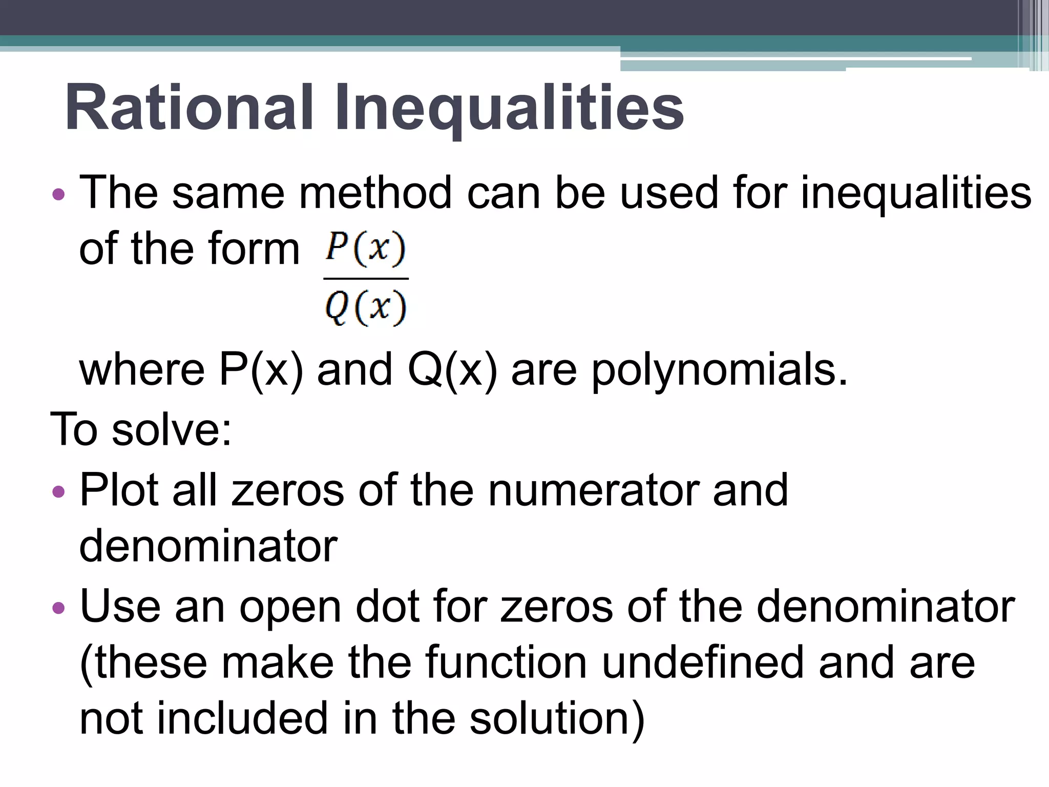 Rational Inequalities 
• Use same method for rational inequalities 
where P(x) and Q(x) are polynomials. 
To solve: 
• Plot all zeros of numerator and denominator 
• Use an open dot for zeros of the 
denominator 
▫ they make the function undefined: not part of 
solution 
• Check all intervals, don’t assume signs 
alternate! 
 