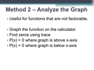 Method 2 – Analyze the Graph 
• Useful for functions that are not 
factorable. 
• Graph the function on the calculator. 
• Find zeros using trace 
• P(x) > 0 where graph is above x-axis 
• P(x) < 0 where graph is below x-axis 
 