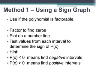 Method 1 – Using a Sign Graph 
• Use if the polynomial is factorable. 
• Factor to find zeros 
• Plot on a number line 
• Test values from each interval to 
determine the sign of P(x) 
• Hint: 
• P(x) < 0 means find negative intervals 
• P(x) > 0 means find positive intervals 
 