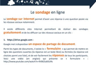 Le sondage en ligne
Le sondage sur Internet permet d’avoir une réponse à une question posée via
les réseaux sociaux notamment.

Il   existe   différents   sites   Internet   permettant   de   réaliser   des   sondages
gratuitement et de les diffuser sur des réseaux sociaux en un clic :

1. https://drive.google.com :
Google met à disposition unespace de partage de document.
Parmi les types de documents, il existe le « formulaire » qui permet de mettre en
ligne des questions ouvertes (la réponse est un texte libre) ou fermées (la réponse est
choisies parmi une liste), et de voir facilement les réponses de tous les participants.
Voici une vidéo (en anglais) qui présente ce « formulaire » :
http://www.youtube.com/watch?v=9VBGSaB3URs
 