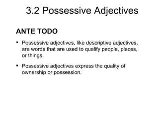 3.2 Possessive Adjectives

ANTE TODO
 Possessive adjectives, like descriptive adjectives,
  are words that are used to qualify people, places,
  or things.
 Possessive adjectives express the quality of
  ownership or possession.
 