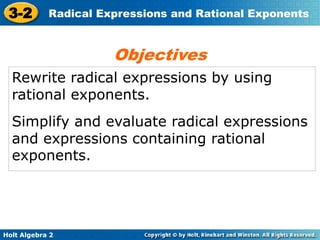 Holt Algebra 2
3-2 Radical Expressions and Rational Exponents
Rewrite radical expressions by using
rational exponents.
Simplify and evaluate radical expressions
and expressions containing rational
exponents.
Objectives
 