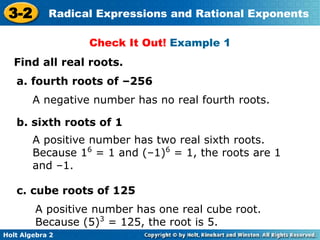 Holt Algebra 2
3-2 Radical Expressions and Rational Exponents
Find all real roots.
a. fourth roots of –256
A negative number has no real fourth roots.
Check It Out! Example 1
b. sixth roots of 1
A positive number has two real sixth roots.
Because 16
= 1 and (–1)6
= 1, the roots are 1
and –1.
c. cube roots of 125
A positive number has one real cube root.
Because (5)3
= 125, the root is 5.
 