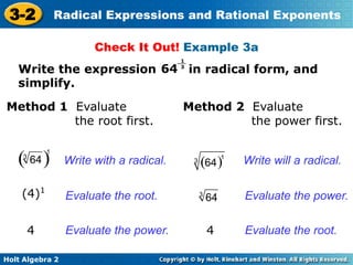 Holt Algebra 2
3-2 Radical Expressions and Rational Exponents
Method 1 Evaluate
the root first.
(4)1
Write with a radical.
64
1
3
4
Evaluate the root.
Evaluate the power.
Check It Out! Example 3a
Write the expression in radical form, and
simplify.
Method 2 Evaluate
the power first.
Write will a radical.
4
Evaluate the power.
Evaluate the root.
( )
1
3
64 ( )1
3
64
3
64
 