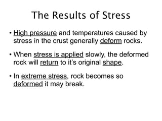 The Results of Stress
• High pressure and temperatures caused by
  stress in the crust generally deform rocks.
• When stress is applied slowly, the deformed
  rock will return to it’s original shape.
• In extreme stress, rock becomes so
  deformed it may break.
 
