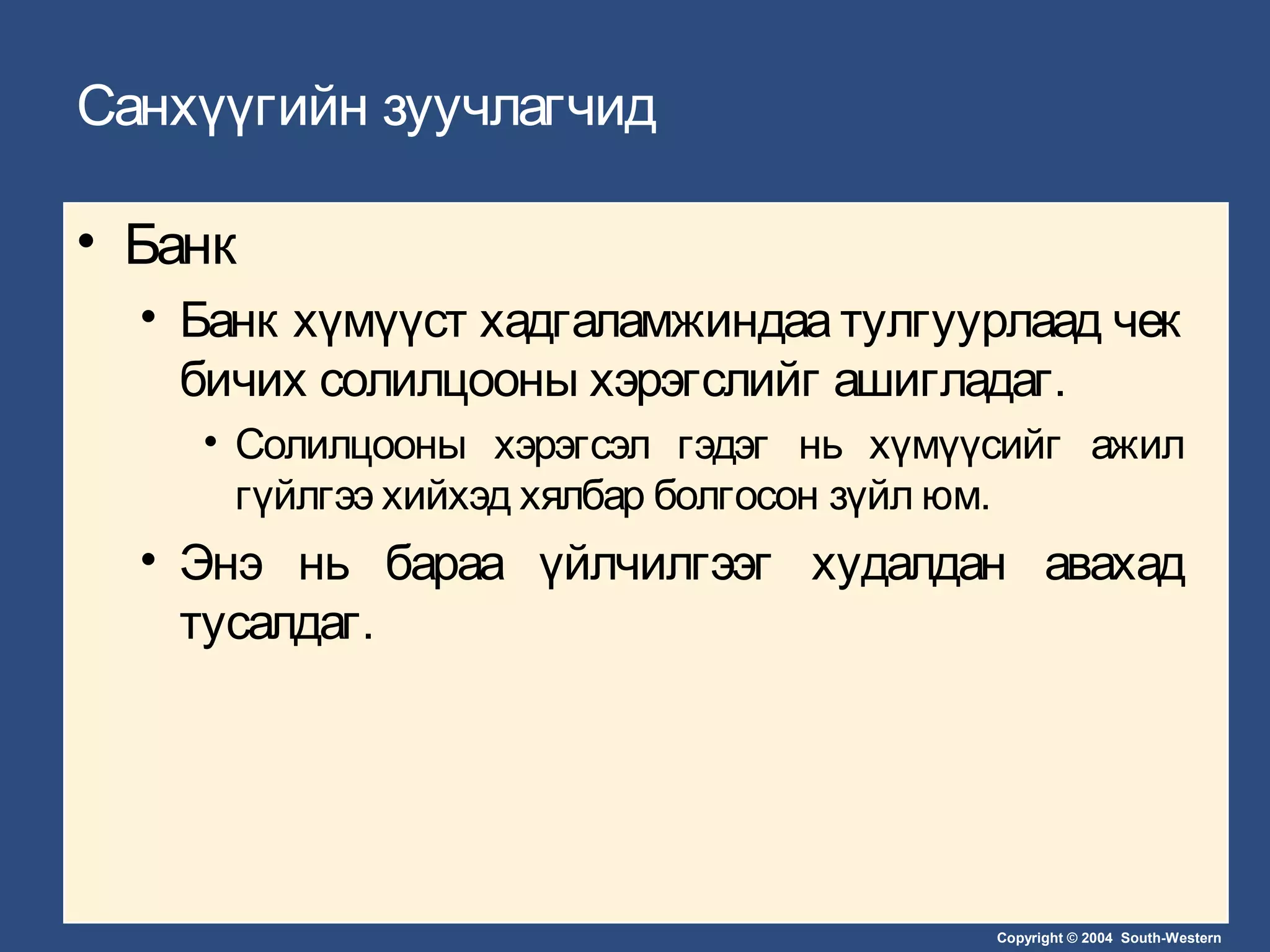 Copyright © 2004 South-Western
Санхүүгийн зуучлагчид
• Банк
• Банк хүмүүст хадгаламжиндаа тулгуурлаад чек
бичих солилцооны хэрэгслийг ашигладаг.
• Солилцооны хэрэгсэл гэдэг нь хүмүүсийг ажил
гүйлгээ хийхэд хялбар болгосон зүйл юм.
• Энэ нь бараа үйлчилгээг худалдан авахад
тусалдаг.
 