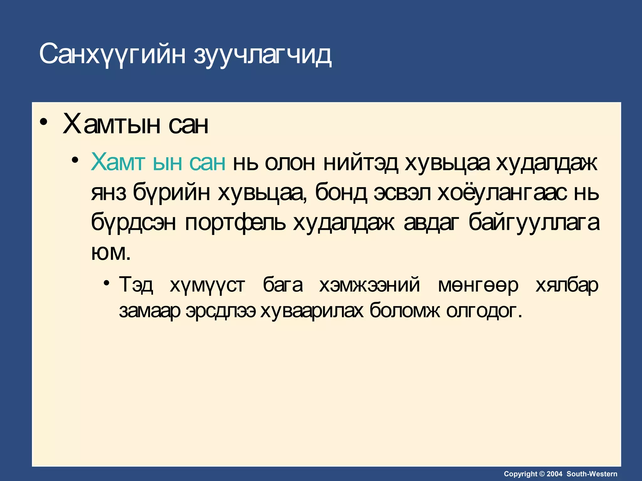 Copyright © 2004 South-Western
Санхүүгийн зуучлагчид
• Хамтын сан
• Хамт ын сан нь олон нийтэд хувьцаа худалдаж
янз бүрийн хувьцаа, бонд эсвэл хоёулангаас нь
бүрдсэн портфель худалдаж авдаг байгууллага
юм.
• Тэд хүмүүст бага хэмжээний мөнгөөр хялбар
замаар эрсдлээ хуваарилах боломж олгодог.
 