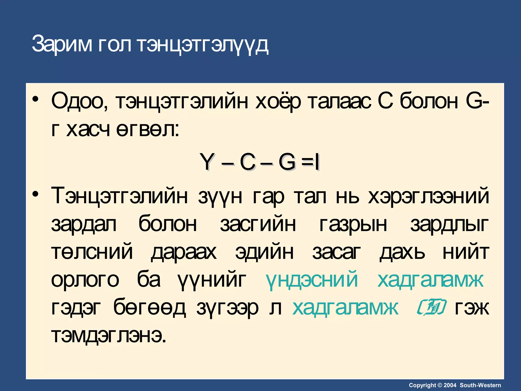 Copyright © 2004 South-Western
Зарим гол тэнцэтгэлүүд
• Одоо, тэнцэтгэлийн хоёр талаас C болон G-
г хасч өгвөл:
Y – C – G =IY – C – G =I
• Тэнцэтгэлийн зүүн гар тал нь хэрэглээний
зардал болон засгийн газрын зардлыг
төлсний дараах эдийн засаг дахь нийт
орлого ба үүнийг үндэсний хадгаламж
гэдэг бөгөөд зүгээр л хадгаламж (S) гэж
тэмдэглэнэ.
 