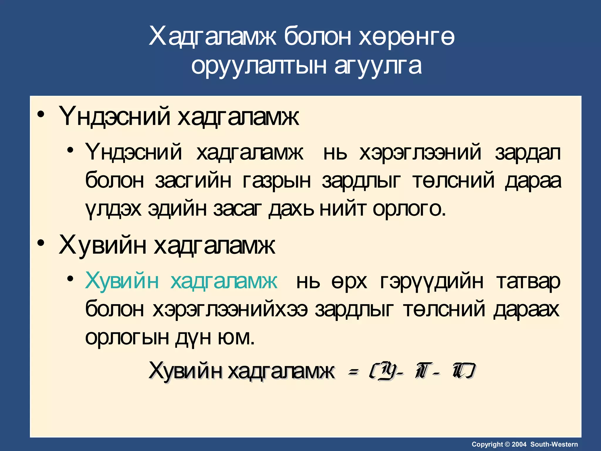 Copyright © 2004 South-Western
Хадгаламж болон хөрөнгө
оруулалтын агуулга
• Үндэсний хадгаламж
• Үндэсний хадгаламж нь хэрэглээний зардал
болон засгийн газрын зардлыг төлсний дараа
үлдэх эдийн засаг дахь нийт орлого.
• Хувийн хадгаламж
• Хувийн хадгаламж нь өрх гэрүүдийн татвар
болон хэрэглээнийхээ зардлыг төлсний дараах
орлогын дүн юм.
Хувийн хадгаламжХувийн хадгаламж = (Y– T– C)= (Y– T– C)
 