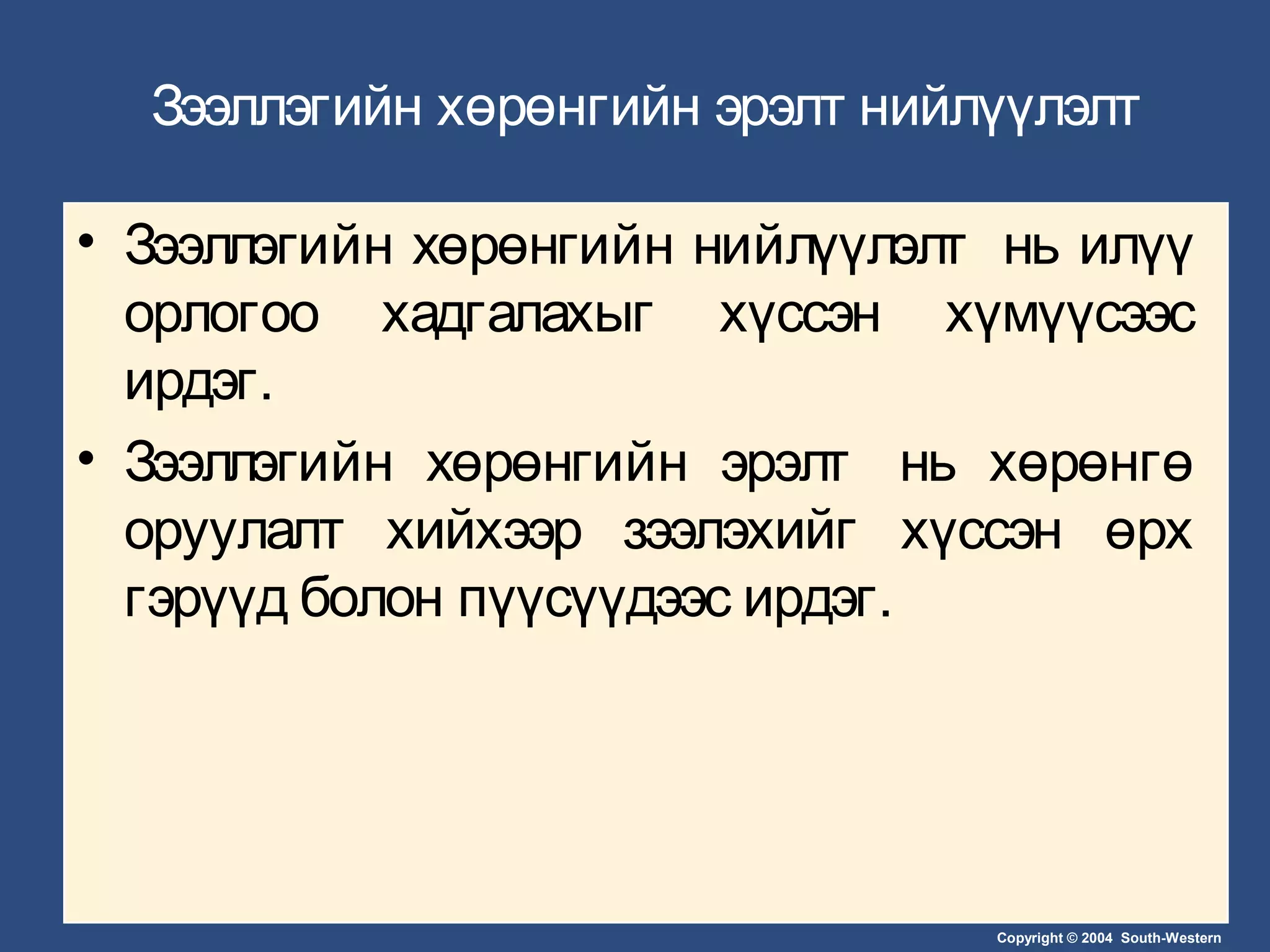 Copyright © 2004 South-Western
Зээллэгийн хөрөнгийн эрэлт нийлүүлэлт
• Зээллэгийн хөрөнгийн нийлүүлэлт нь илүү
орлогоо хадгалахыг хүссэн хүмүүсээс
ирдэг.
• Зээллэгийн хөрөнгийн эрэлт нь хөрөнгө
оруулалт хийхээр зээлэхийг хүссэн өрх
гэрүүд болон пүүсүүдээс ирдэг.
 