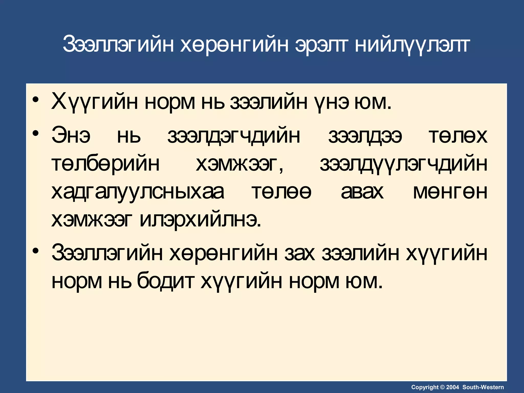 Copyright © 2004 South-Western
Зээллэгийн хөрөнгийн эрэлт нийлүүлэлт
• Хүүгийн норм нь зээлийн үнэ юм.
• Энэ нь зээлдэгчдийн зээлдээ төлөх
төлбөрийн хэмжээг, зээлдүүлэгчдийн
хадгалуулсныхаа төлөө авах мөнгөн
хэмжээг илэрхийлнэ.
• Зээллэгийн хөрөнгийн зах зээлийн хүүгийн
норм нь бодит хүүгийн норм юм.
 