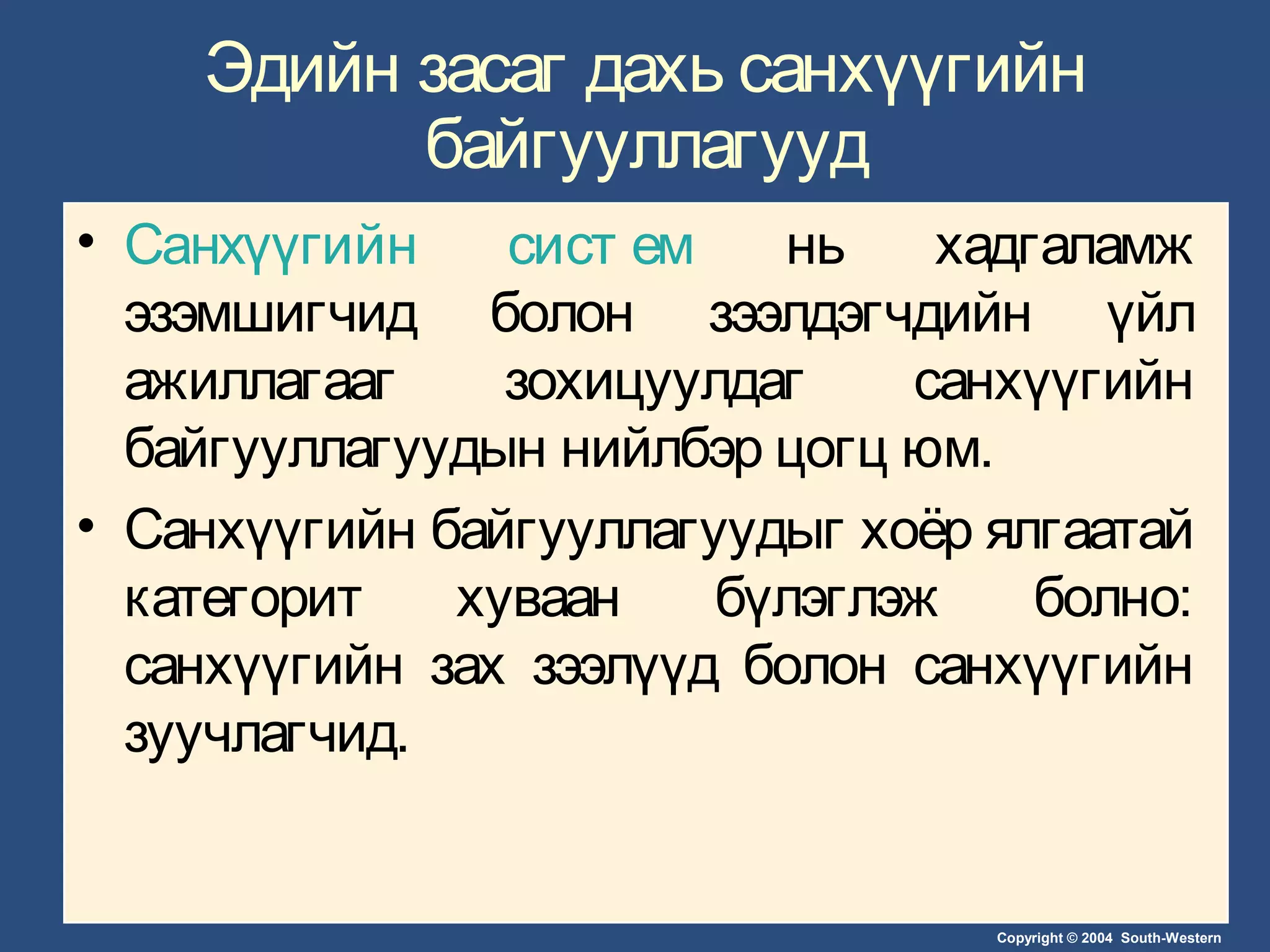 Copyright © 2004 South-Western
Эдийн засаг дахь санхүүгийн
байгууллагууд
• Санхүүгийн сист ем нь хадгаламж
эзэмшигчид болон зээлдэгчдийн үйл
ажиллагааг зохицуулдаг санхүүгийн
байгууллагуудын нийлбэр цогц юм.
• Санхүүгийн байгууллагуудыг хоёр ялгаатай
категорит хуваан бүлэглэж болно:
санхүүгийн зах зээлүүд болон санхүүгийн
зуучлагчид.
 