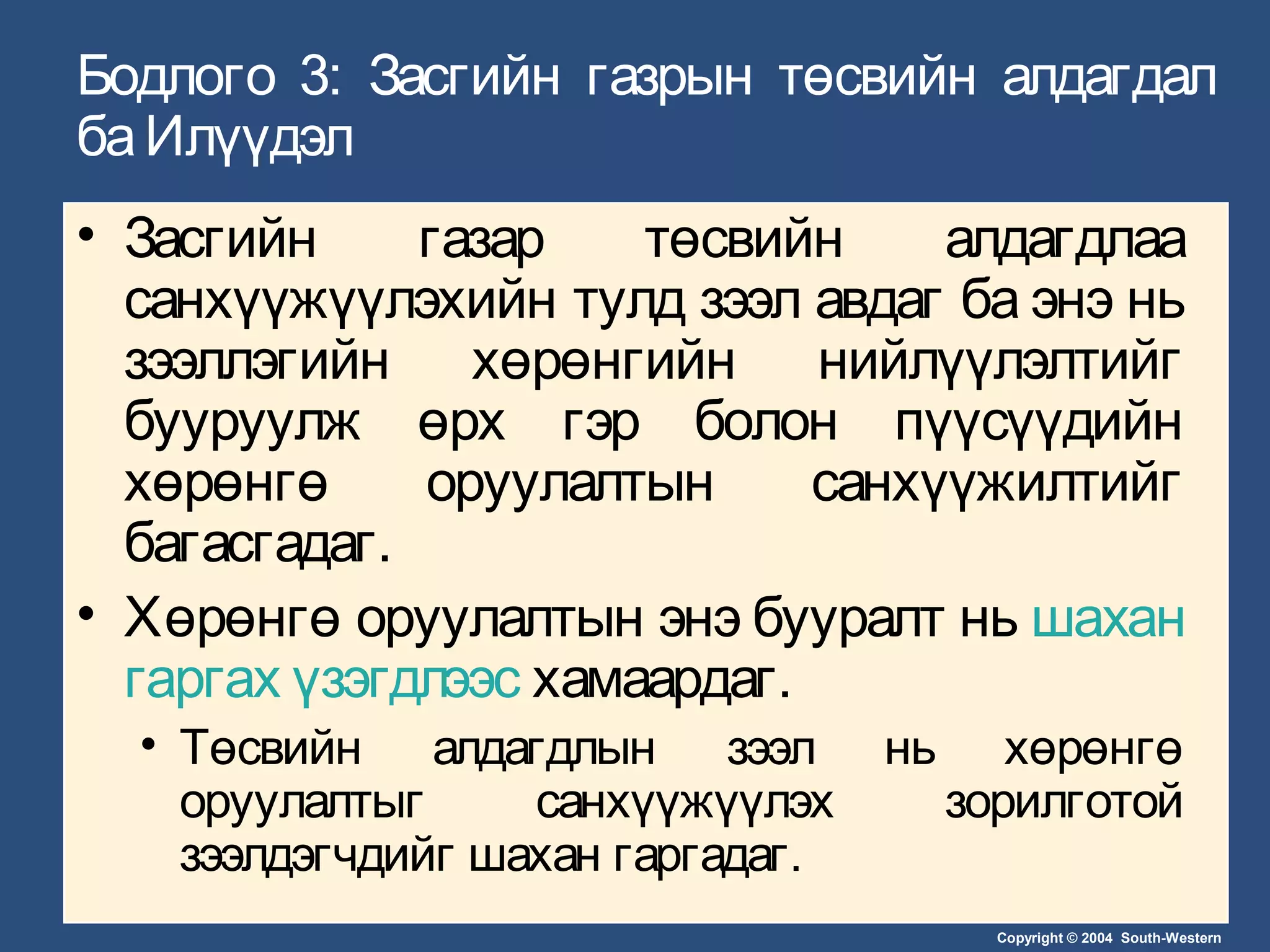 Copyright © 2004 South-Western
Бодлого 3: Засгийн газрын төсвийн алдагдал
баИлүүдэл
• Засгийн газар төсвийн алдагдлаа
санхүүжүүлэхийн тулд зээл авдаг ба энэ нь
зээллэгийн хөрөнгийн нийлүүлэлтийг
бууруулж өрх гэр болон пүүсүүдийн
хөрөнгө оруулалтын санхүүжилтийг
багасгадаг.
• Хөрөнгө оруулалтын энэ бууралт нь шахан
гаргах үзэгдлээс хамаардаг.
• Төсвийн алдагдлын зээл нь хөрөнгө
оруулалтыг санхүүжүүлэх зорилготой
зээлдэгчдийг шахан гаргадаг.
 