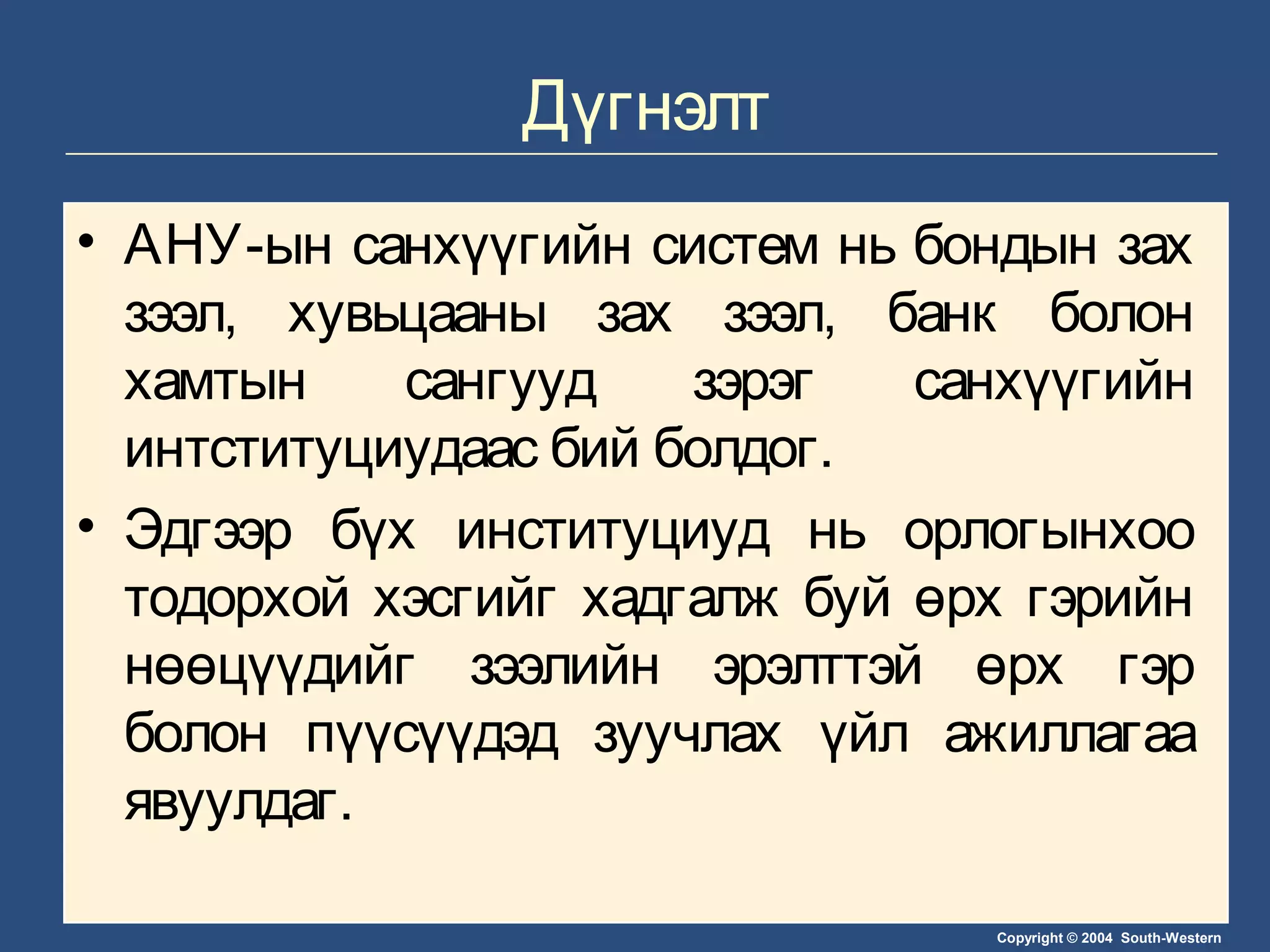 Copyright © 2004 South-Western
Дүгнэлт
• АНУ-ын санхүүгийн систем нь бондын зах
зээл, хувьцааны зах зээл, банк болон
хамтын сангууд зэрэг санхүүгийн
интституциудаас бий болдог.
• Эдгээр бүх институциуд нь орлогынхоо
тодорхой хэсгийг хадгалж буй өрх гэрийн
нөөцүүдийг зээлийн эрэлттэй өрх гэр
болон пүүсүүдэд зуучлах үйл ажиллагаа
явуулдаг.
 