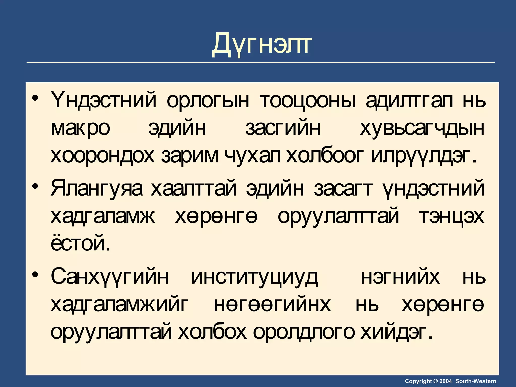 Copyright © 2004 South-Western
Дүгнэлт
• Үндэстний орлогын тооцооны адилтгал нь
макро эдийн засгийн хувьсагчдын
хоорондох зарим чухал холбоог илрүүлдэг.
• Ялангуяа хаалттай эдийн засагт үндэстний
хадгаламж хөрөнгө оруулалттай тэнцэх
ёстой.
• Санхүүгийн институциуд нэгнийх нь
хадгаламжийг нөгөөгийнх нь хөрөнгө
оруулалттай холбох оролдлого хийдэг.
 