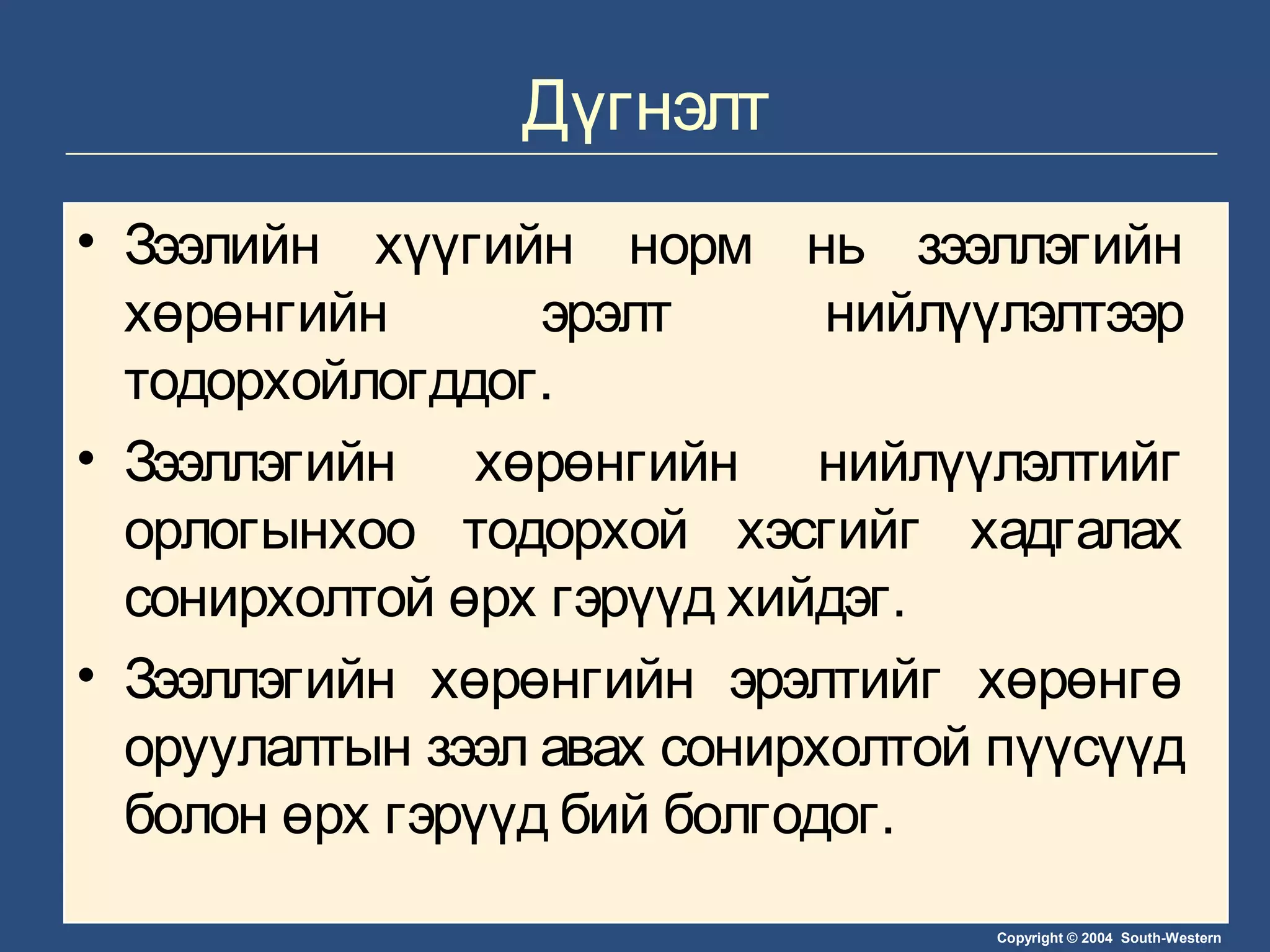 Copyright © 2004 South-Western
Дүгнэлт
• Зээлийн хүүгийн норм нь зээллэгийн
хөрөнгийн эрэлт нийлүүлэлтээр
тодорхойлогддог.
• Зээллэгийн хөрөнгийн нийлүүлэлтийг
орлогынхоо тодорхой хэсгийг хадгалах
сонирхолтой өрх гэрүүд хийдэг.
• Зээллэгийн хөрөнгийн эрэлтийг хөрөнгө
оруулалтын зээл авах сонирхолтой пүүсүүд
болон өрх гэрүүд бий болгодог.
 