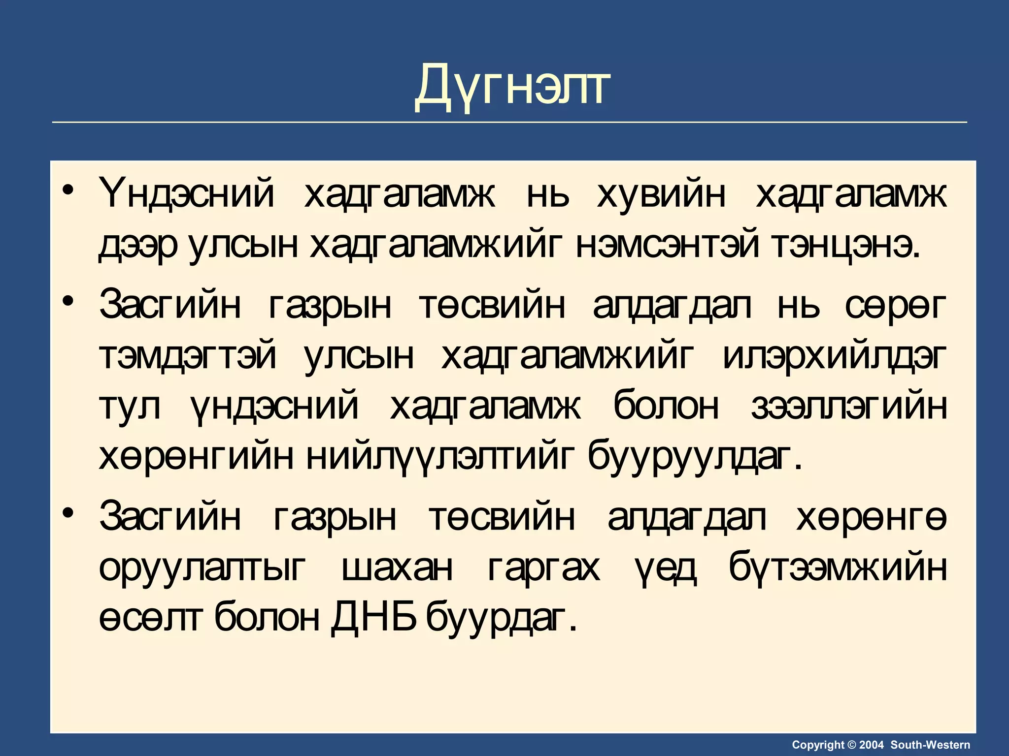 Copyright © 2004 South-Western
Дүгнэлт
• Үндэсний хадгаламж нь хувийн хадгаламж
дээр улсын хадгаламжийг нэмсэнтэй тэнцэнэ.
• Засгийн газрын төсвийн алдагдал нь сөрөг
тэмдэгтэй улсын хадгаламжийг илэрхийлдэг
тул үндэсний хадгаламж болон зээллэгийн
хөрөнгийн нийлүүлэлтийг бууруулдаг.
• Засгийн газрын төсвийн алдагдал хөрөнгө
оруулалтыг шахан гаргах үед бүтээмжийн
өсөлт болон ДНБ буурдаг.
 