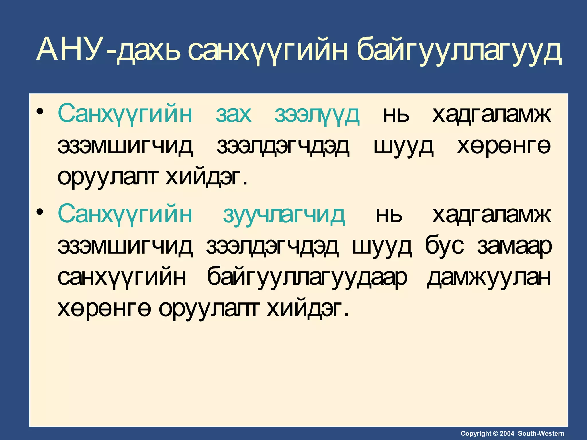 Copyright © 2004 South-Western
АНУ-дахь санхүүгийн байгууллагууд
• Санхүүгийн зах зээлүүд нь хадгаламж
эзэмшигчид зээлдэгчдэд шууд хөрөнгө
оруулалт хийдэг.
• Санхүүгийн зуучлагчид нь хадгаламж
эзэмшигчид зээлдэгчдэд шууд бус замаар
санхүүгийн байгууллагуудаар дамжуулан
хөрөнгө оруулалт хийдэг.
 