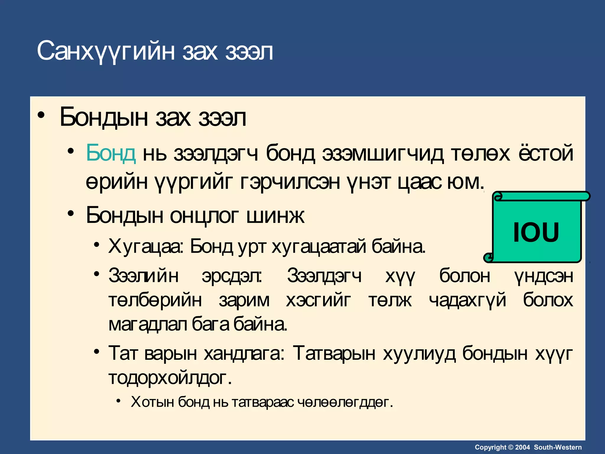 Copyright © 2004 South-Western
Санхүүгийн зах зээл
• Бондын зах зээл
• Бонд нь зээлдэгч бонд эзэмшигчид төлөх ёстой
өрийн үүргийг гэрчилсэн үнэт цаас юм.
• Бондын онцлог шинж
• Хугацаа: Бонд урт хугацаатай байна.
• Зээлийн эрсдэл: Зээлдэгч хүү болон үндсэн
төлбөрийн зарим хэсгийг төлж чадахгүй болох
магадлал багабайна.
• Тат варын хандлага: Татварын хуулиуд бондын хүүг
тодорхойлдог.
• Хотын бонд нь татвараас чөлөөлөгддөг.
IOU
 