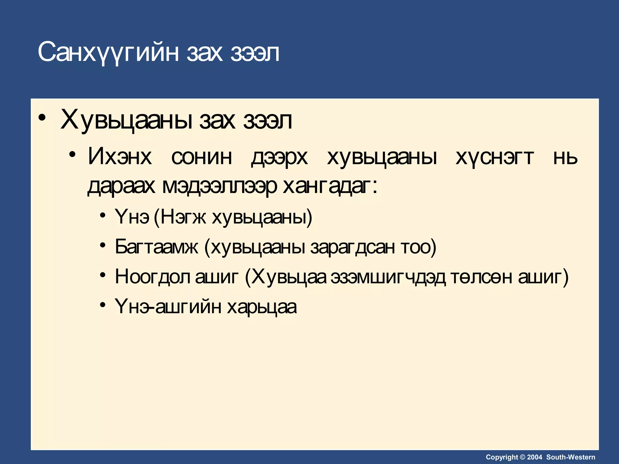 Copyright © 2004 South-Western
Санхүүгийн зах зээл
• Хувьцааны зах зээл
• Ихэнх сонин дээрх хувьцааны хүснэгт нь
дараах мэдээллээр хангадаг:
• Үнэ (Нэгж хувьцааны)
• Багтаамж (хувьцааны зарагдсан тоо)
• Ноогдол ашиг (Хувьцааэзэмшигчдэд төлсөн ашиг)
• Үнэ-ашгийн харьцаа
 