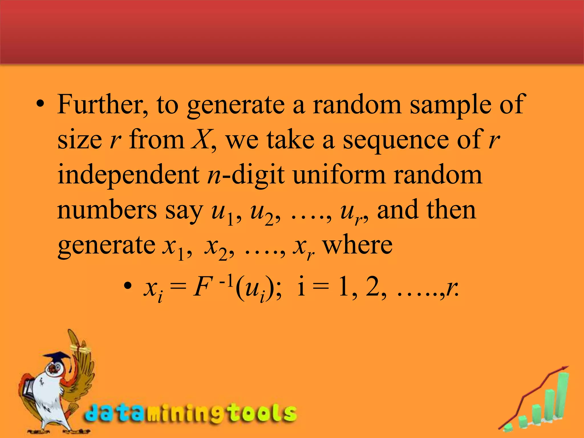 Simulation (Continuous case)To simulate the observation of continuous random variables we usually start with uniform random numbers and relate these to the distribution function of interest.Let X is a continuous random variable with cumulative distribution function F(x), then U = F(X) is uniformly distributed on [0, 1]. So to find a random observation x of X, we select u  an  n-digit uniform random number and solve equationu = F(x)    for x as   x = F -1(u).