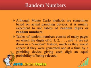The use of Monte Carlo simulation eliminates the cost of building and operating expensive equipments; it is used, for instance, in the study of collision of photons with electrons, the scattering of neutrons and similar complicated phenomena.Monte Carlo MethodsMonte Carlo methods are also useful in situations where direct experimentation is impossible, for example, in study of the spread of cholera epidemics which are not induced experimentally on human populations.