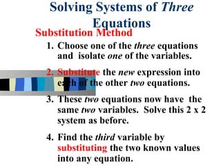 Solving Systems of Three
         Equations
Substitution Method
  1. Choose one of the three equations
     and isolate one of the variables.
  2. Substitute the new expression into
     each of the other two equations.
  3. These two equations now have the
     same two variables. Solve this 2 x 2
     system as before.
  4. Find the third variable by
     substituting the two known values
     into any equation.
 