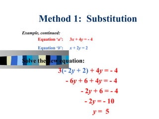 Method 1: Substitution
Example, continued:
       Equation ‘a’:   3x + 4y = - 4
       Equation ‘b’:   x + 2y = 2


Solve the new equation:
                 3(- 2y + 2) + 4y = - 4
                    - 6y + 6 + 4y = - 4
                          - 2y + 6 = - 4
                            - 2y = - 10
                               y= 5
 