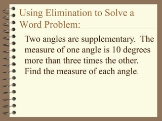 Using Elimination to Solve a 
Word Problem: 
Two angles are supplementary. The 
measure of one angle is 10 degrees 
more than three times the other. 
Find the measure of each angle. 
 