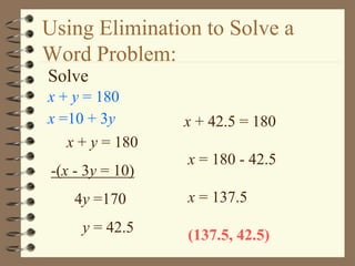 Using Elimination to Solve a 
Word Problem: 
Solve 
x + y = 180 
x =10 + 3y 
x + y = 180 
-(x - 3y = 10) 
4y =170 
y = 42.5 
x + 42.5 = 180 
x = 180 - 42.5 
x = 137.5 
(137.5, 42.5) 
 