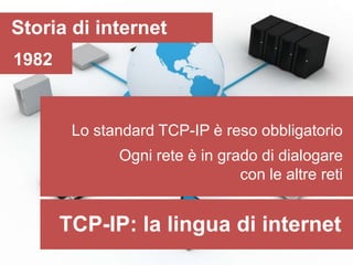Storia di internet
1982


        Lo standard TCP-IP è reso obbligatorio
              Ogni rete è in grado di dialogare
                                con le altre reti


       TCP-IP: la lingua di internet
 