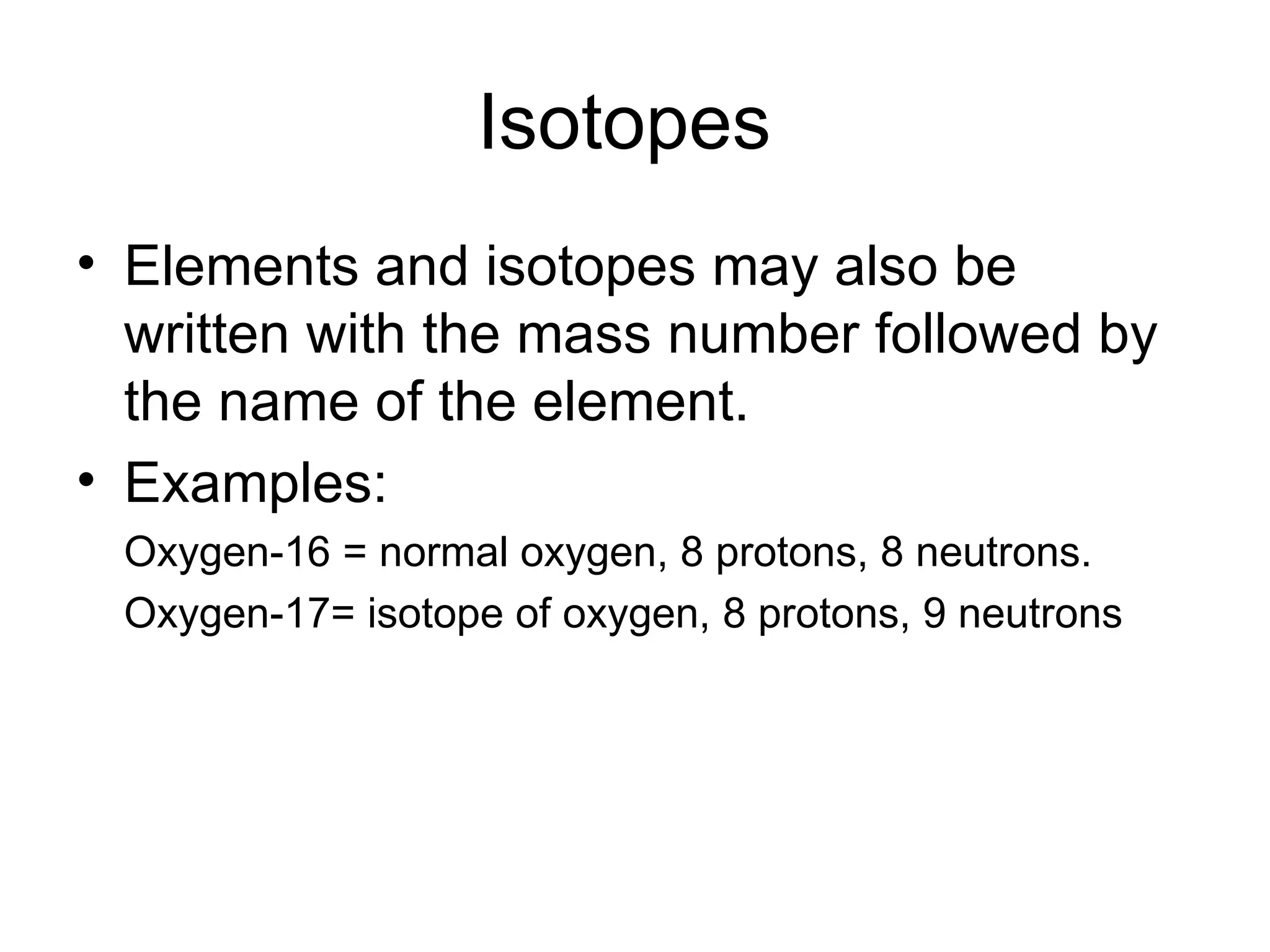 Isotopes  Elements and isotopes may also be written with the mass number followed by the name of the element. Examples: Oxygen-16 = normal oxygen, 8 protons, 8 neutrons. Oxygen-17= isotope of oxygen, 8 protons, 9 neutrons 