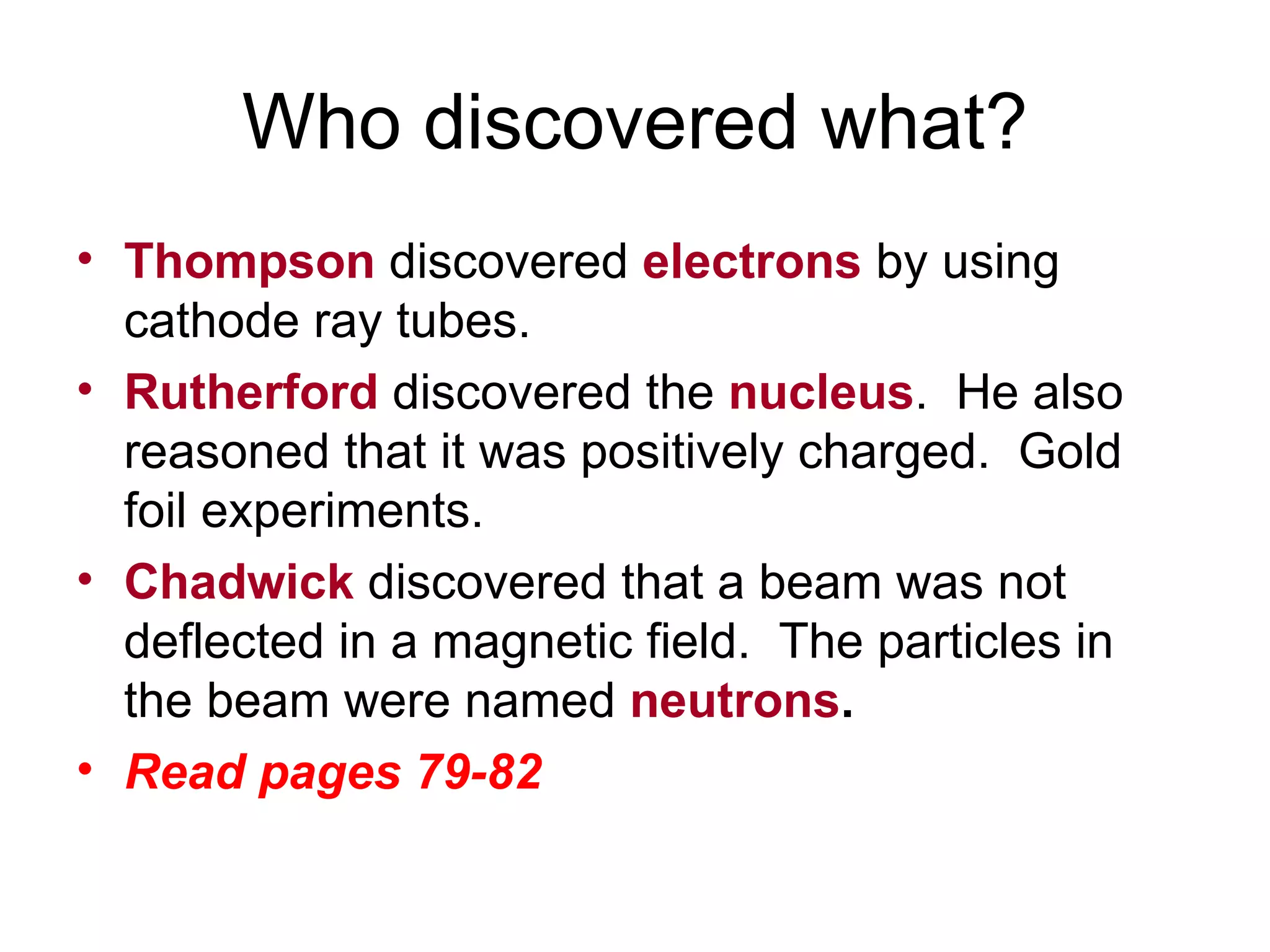 Who discovered what? Thompson  discovered  electrons  by using cathode ray tubes. Rutherford  discovered the  nucleus .  He also reasoned that it was positively charged.  Gold foil experiments. Chadwick  discovered that a beam was not deflected in a magnetic field.  The particles in the beam were named  neutrons .   Read pages 79-82 
