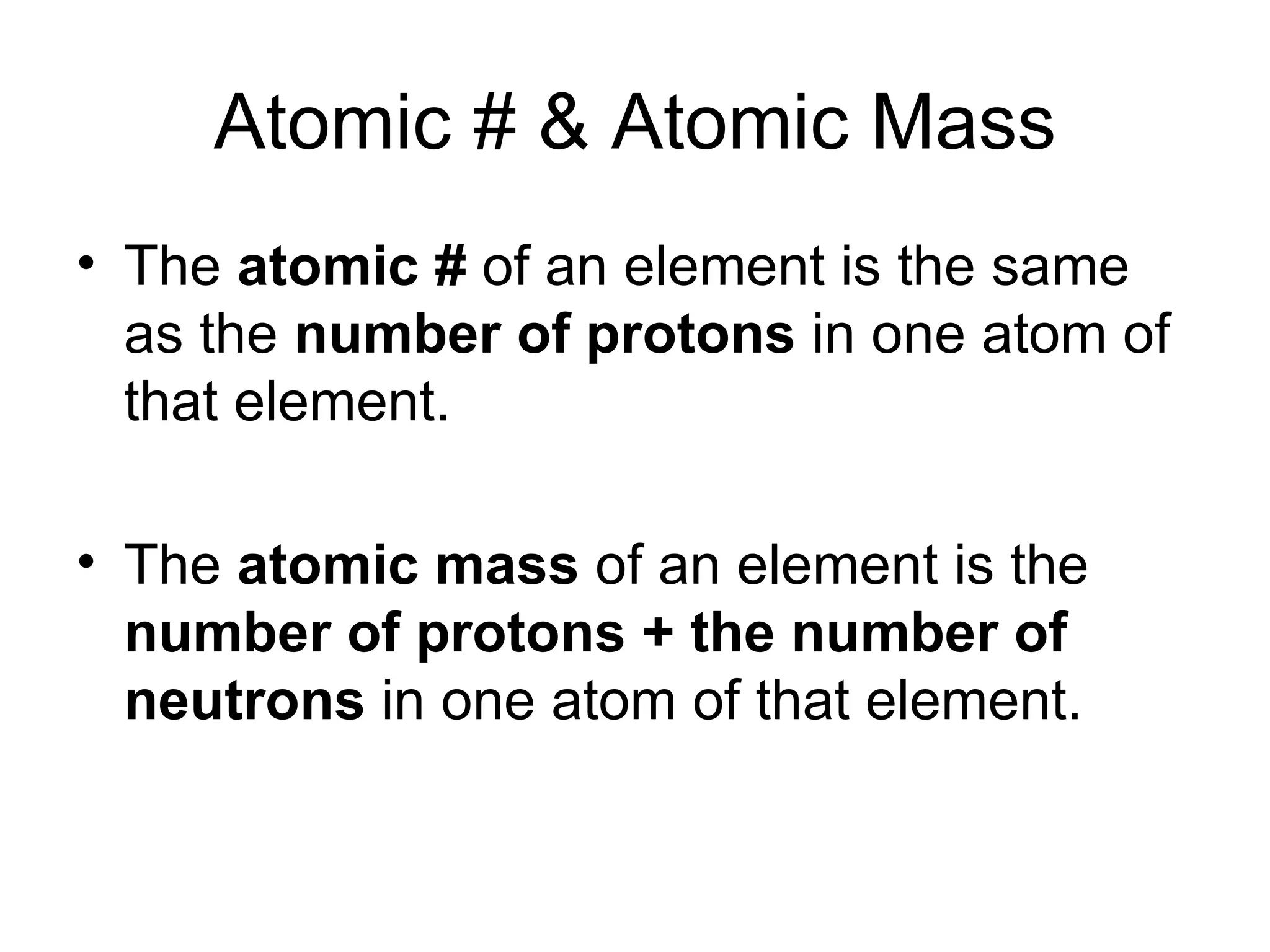 Atomic # & Atomic Mass The  atomic #  of an element is the same as the  number of protons  in one atom of that element. The  atomic mass  of an element is the  number of protons + the number of neutrons  in one atom of that element. 