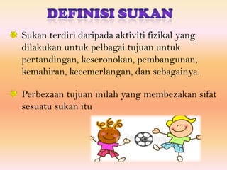 Sukan terdiri daripada aktiviti fizikal yang
dilakukan untuk pelbagai tujuan untuk
pertandingan, keseronokan, pembangunan,
kemahiran, kecemerlangan, dan sebagainya.

Perbezaan tujuan inilah yang membezakan sifat
sesuatu sukan itu
 