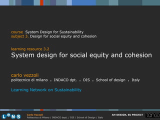 course System Design for Sustainability
subject 3. Design for social equity and cohesion


learning resource 3.2
System design for social equity and cohesion


carlo vezzoli
politecnico di milano . INDACO dpt. . DIS . School of design . Italy

Learning Network on Sustainability




        Carlo Vezzoli                                                           AH-DESIGN, EU PROJECT
        Politecnico di Milano / INDACO dept. / DIS / School of Design / Italy
 