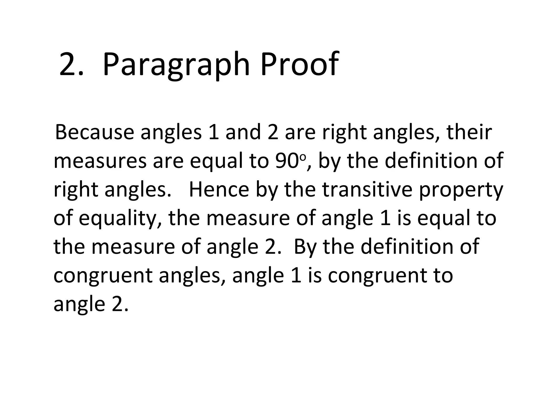 Because angles 1 and 2 are right angles, their measures are equal to 90 o , by the definition of right angles. Hence by the transitive property of equality, the measure of angle 1 is equal to the measure of angle 2. By the definition of congruent angles, angle 1 is congruent to angle 2. 2. Paragraph Proof