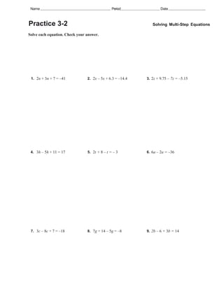 Name                                          Period              Date



Practice 3-2                                                  Solving Multi-Step Equations

Solve each equation. Check your answer.




 1. 2n + 3n + 7 = –41           2. 2x – 5x + 6.3 = –14.4   3. 2z + 9.75 – 7z = –5.15




 4. 3h – 5h + 11 = 17           5. 2t + 8 – t = – 3        6. 6a – 2a = –36




 7. 3c – 8c + 7 = –18           8. 7g + 14 – 5g = –8       9. 2b – 6 + 3b = 14
 